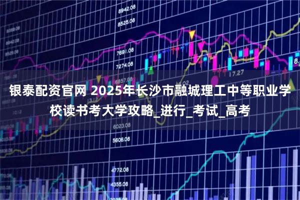 银泰配资官网 2025年长沙市融城理工中等职业学校读书考大学攻略_进行_考试_高考