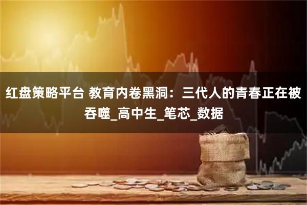 红盘策略平台 教育内卷黑洞:三代人的青春正在被吞噬_高中生_笔芯_数据