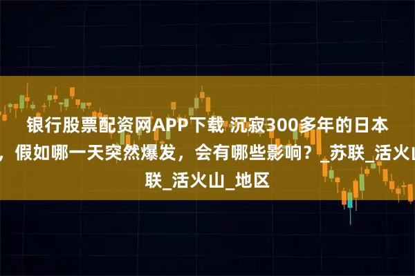 银行股票配资网APP下载 沉寂300多年的日本富士山，假如哪一天突然爆发，会有哪些影响？_苏联_活火山_地区