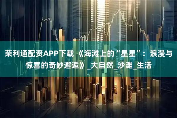 荣利通配资APP下载 《海滩上的“星星”：浪漫与惊喜的奇妙邂逅》_大自然_沙滩_生活