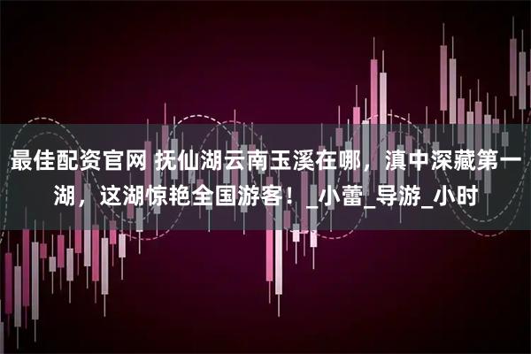 最佳配资官网 抚仙湖云南玉溪在哪，滇中深藏第一湖，这湖惊艳全国游客！_小蕾_导游_小时