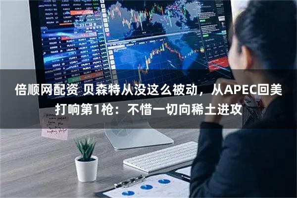 倍顺网配资 贝森特从没这么被动，从APEC回美打响第1枪：不惜一切向稀土进攻