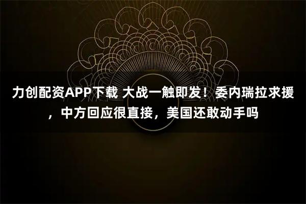 力创配资APP下载 大战一触即发！委内瑞拉求援，中方回应很直接，美国还敢动手吗