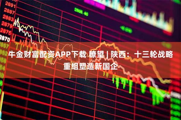 牛金财富配资APP下载 瞭望 | 陕西：十三轮战略重组塑造新国企