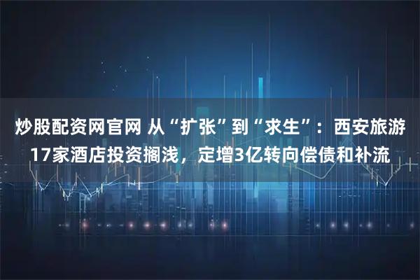 炒股配资网官网 从“扩张”到“求生”：西安旅游17家酒店投资搁浅，定增3亿转向偿债和补流