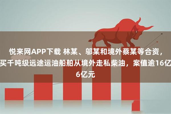 悦来网APP下载 林某、邬某和境外蔡某等合资，购买千吨级远途运油船舶从境外走私柴油，案值逾16亿元