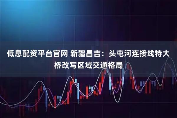 低息配资平台官网 新疆昌吉：头屯河连接线特大桥改写区域交通格局