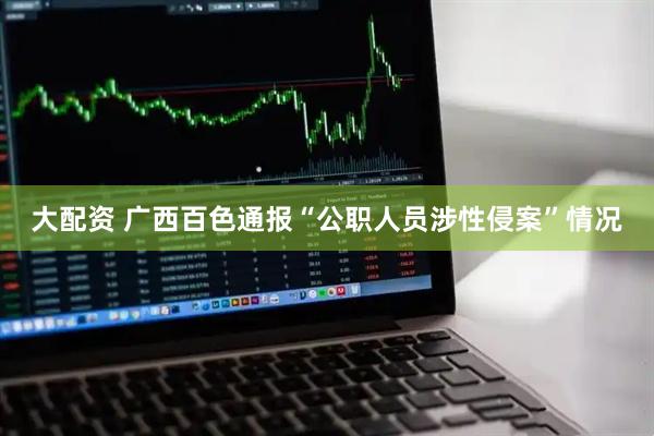 大配资 广西百色通报“公职人员涉性侵案”情况