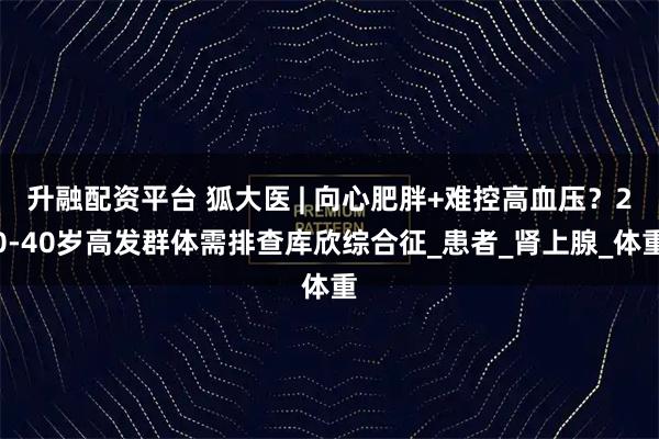 升融配资平台 狐大医 | 向心肥胖+难控高血压？20-40岁高发群体需排查库欣综合征_患者_肾上腺_体重