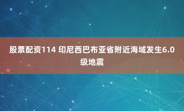 股票配资114 印尼西巴布亚省附近海域发生6.0级地震