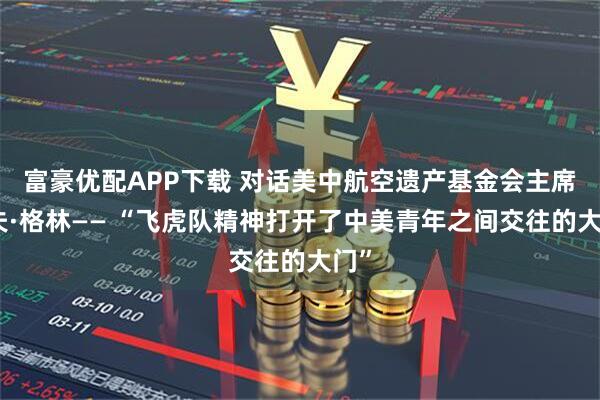 富豪优配APP下载 对话美中航空遗产基金会主席杰夫·格林—— “飞虎队精神打开了中美青年之间交往的大门”