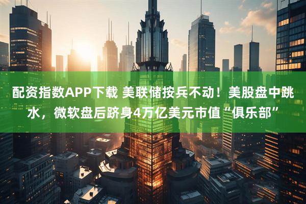 配资指数APP下载 美联储按兵不动！美股盘中跳水，微软盘后跻身4万亿美元市值“俱乐部”