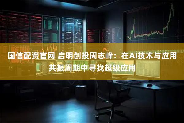 国信配资官网 启明创投周志峰：在AI技术与应用共振周期中寻找超级应用