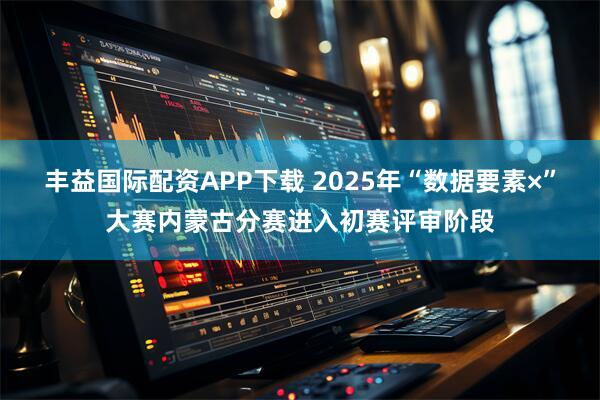丰益国际配资APP下载 2025年“数据要素×”大赛内蒙古分赛进入初赛评审阶段