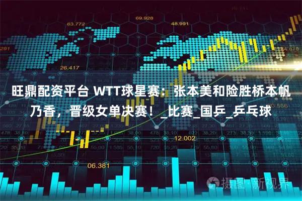 旺鼎配资平台 WTT球星赛：张本美和险胜桥本帆乃香，晋级女单决赛！_比赛_国乒_乒乓球