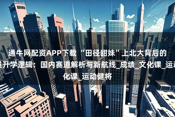 通牛网配资APP下载 “田径甜妹”上北大背后的运动员升学逻辑：国内赛道解析与新航线_成绩_文化课_运动健将