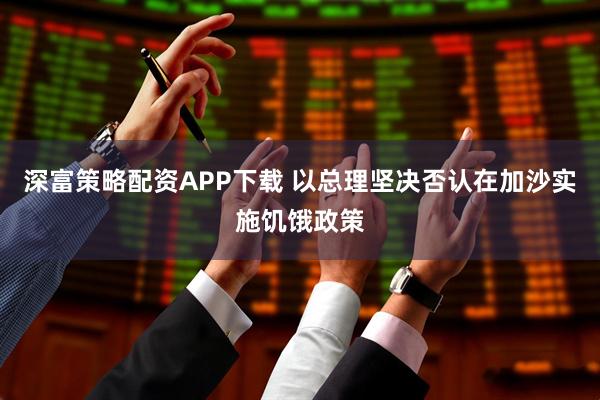 深富策略配资APP下载 以总理坚决否认在加沙实施饥饿政策