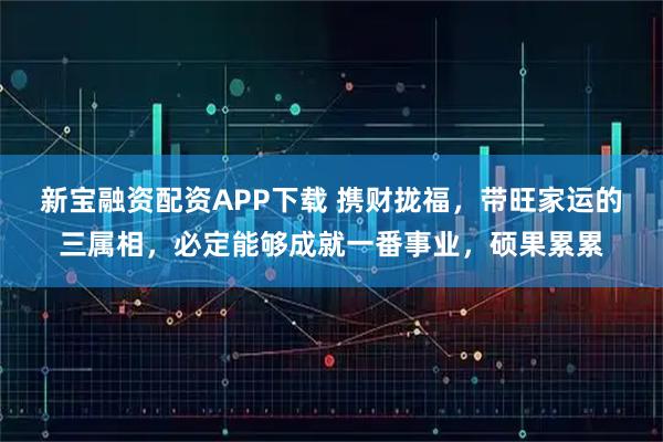 新宝融资配资APP下载 携财拢福,带旺家运的三属相,必定能够成就一番事业,硕果累累