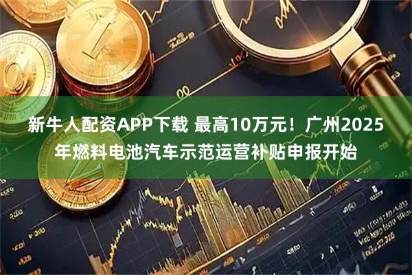 新牛人配资APP下载 最高10万元!广州2025年燃料电池汽车示范运营补贴申报开始