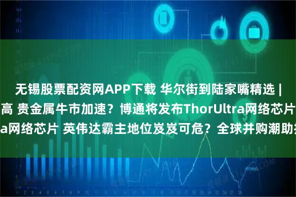无锡股票配资网APP下载 华尔街到陆家嘴精选 | 黄金白银价格再创新高 贵金属牛市加速?博通将发布ThorUltra网络芯片 英伟达霸主地位岌岌可危?全球并购潮助推高盛业绩!