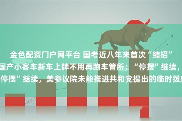 金色配资门户网平台 国考近八年来首次“缩招”,报考年龄门槛放宽;国产小客车新车上牌不用再跑车管所;“停摆”继续,美参议院未能推进共和党提出的临时拨款法案丨早报