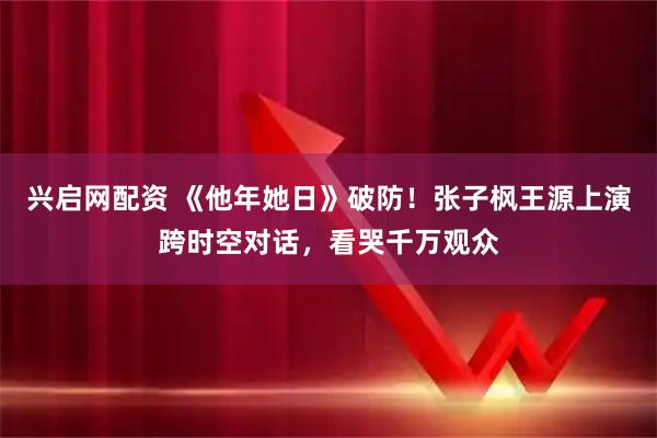 兴启网配资 《他年她日》破防!张子枫王源上演跨时空对话,看哭千万观众