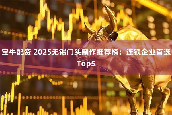 宝牛配资 2025无锡门头制作推荐榜：连锁企业首选Top5