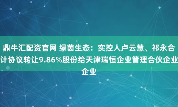 鼎牛汇配资官网 绿茵生态：实控人卢云慧、祁永合计协议转让9.86%股份给天津瑞恒企业管理合伙企业