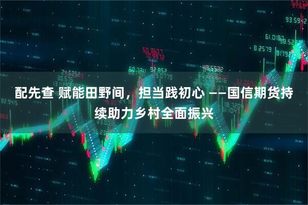 配先查 赋能田野间，担当践初心 ——国信期货持续助力乡村全面振兴