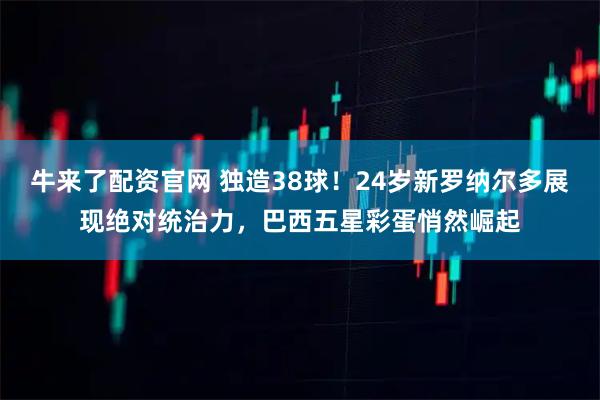 牛来了配资官网 独造38球!24岁新罗纳尔多展现绝对统治力,巴西五星彩蛋悄然崛起