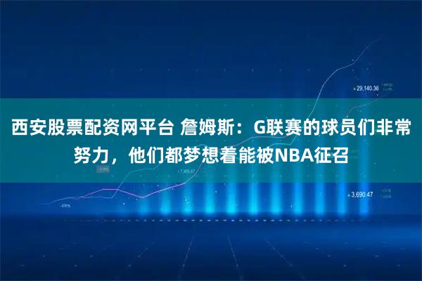 西安股票配资网平台 詹姆斯：G联赛的球员们非常努力，他们都梦想着能被NBA征召