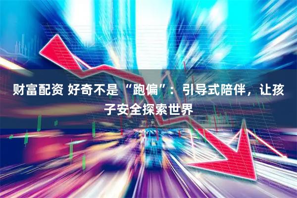 财富配资 好奇不是 “跑偏”：引导式陪伴，让孩子安全探索世界
