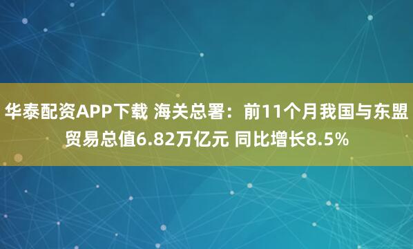 华泰配资APP下载 海关总署：前11个月我国与东盟贸易总值6.82万亿元 同比增长8.5%