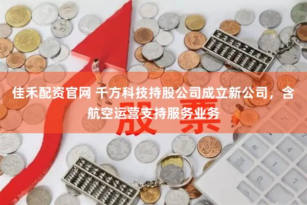 佳禾配资官网 千方科技持股公司成立新公司，含航空运营支持服务业务