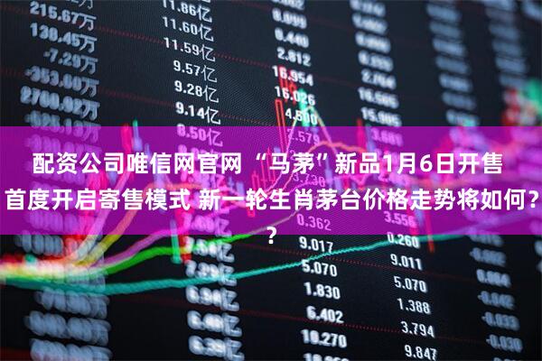 配资公司唯信网官网 “马茅”新品1月6日开售 首度开启寄售模式 新一轮生肖茅台价格走势将如何？