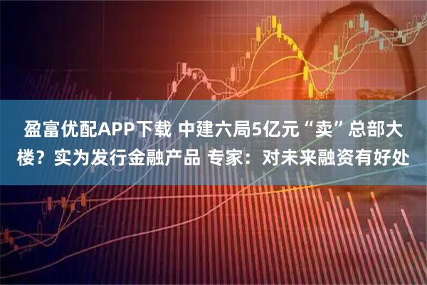 盈富优配APP下载 中建六局5亿元“卖”总部大楼？实为发行金融产品 专家：对未来融资有好处