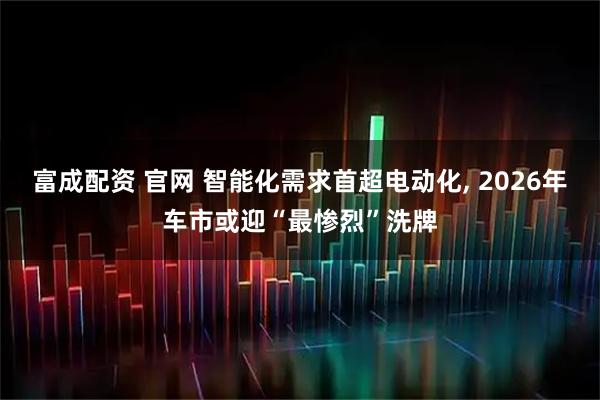 富成配资 官网 智能化需求首超电动化, 2026年车市或迎“最惨烈”洗牌