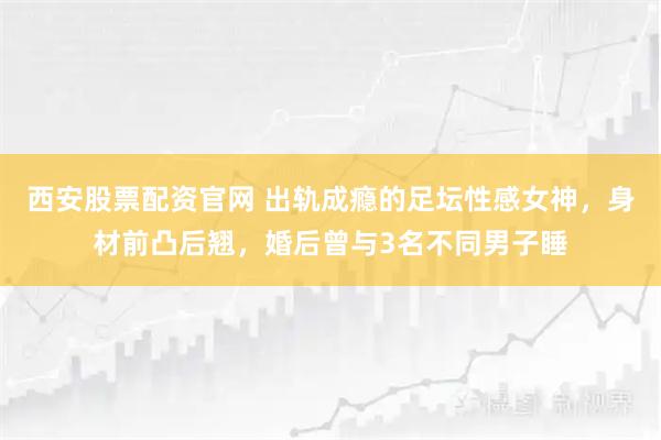 西安股票配资官网 出轨成瘾的足坛性感女神，身材前凸后翘，婚后曾与3名不同男子睡