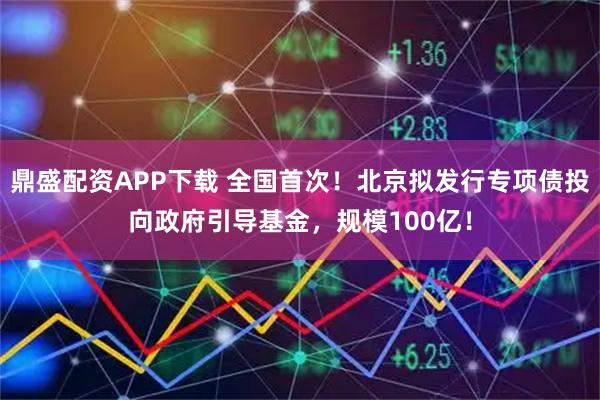 鼎盛配资APP下载 全国首次！北京拟发行专项债投向政府引导基金，规模100亿！