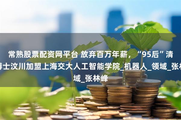 常熟股票配资网平台 放弃百万年薪，“95后”清华博士汶川加盟上海交大人工智能学院_机器人_领域_张林峰