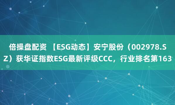 倍操盘配资 【ESG动态】安宁股份（002978.SZ）获华证指数ESG最新评级CCC，行业排名第163