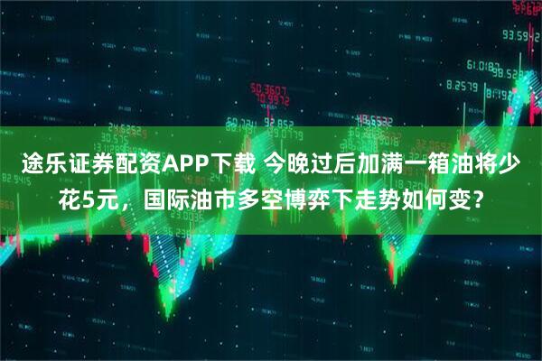 途乐证券配资APP下载 今晚过后加满一箱油将少花5元，国际油市多空博弈下走势如何变？