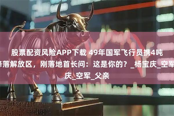 股票配资风险APP下载 49年国军飞行员携4吨白银降落解放区，刚落地首长问：这是你的？_杨宝庆_空军_父亲