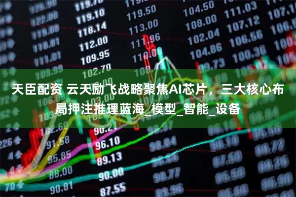 天臣配资 云天励飞战略聚焦AI芯片,三大核心布局押注推理蓝海_模型_智能_设备