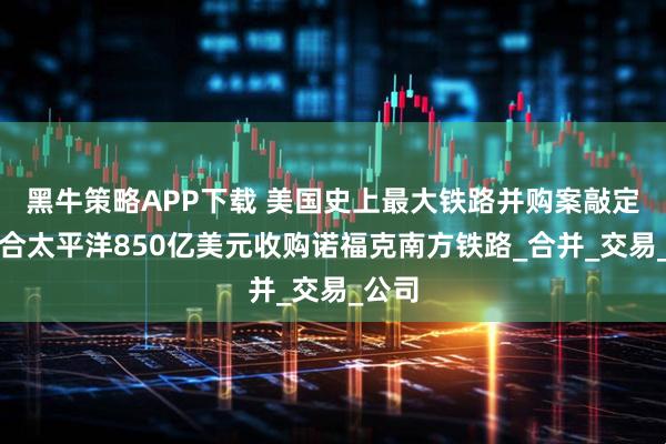 黑牛策略APP下载 美国史上最大铁路并购案敲定：联合太平洋850亿美元收购诺福克南方铁路_合并_交易_公司