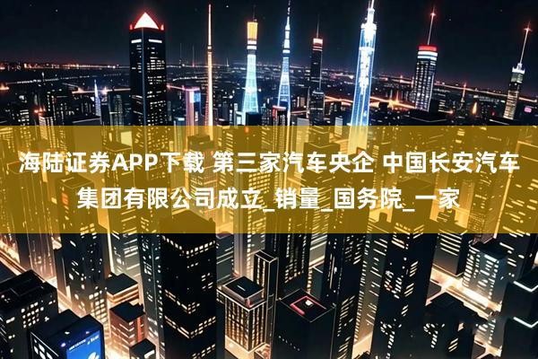 海陆证券APP下载 第三家汽车央企 中国长安汽车集团有限公司成立_销量_国务院_一家