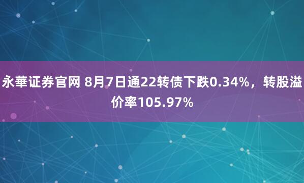 永華证券官网 8月7日通22转债下跌0.34%，转股溢价率105.97%