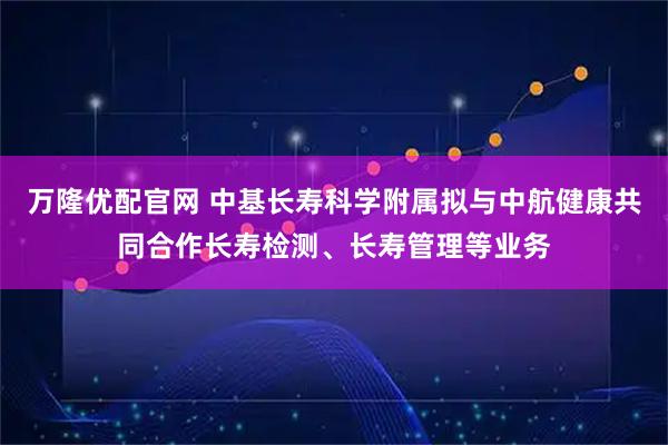 万隆优配官网 中基长寿科学附属拟与中航健康共同合作长寿检测、长寿管理等业务