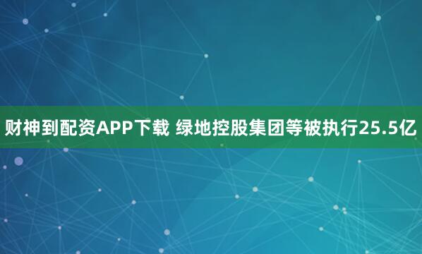 财神到配资APP下载 绿地控股集团等被执行25.5亿