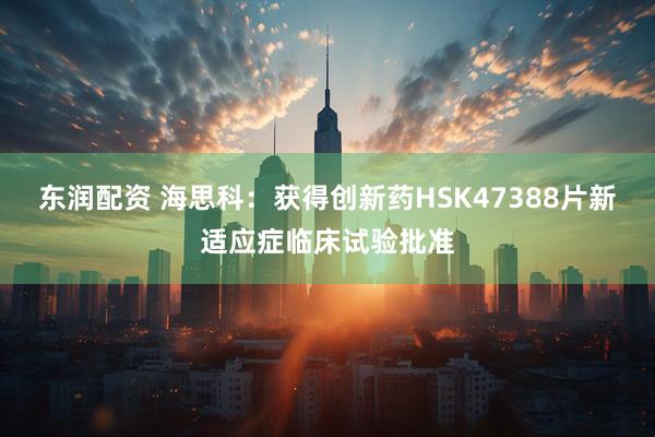 东润配资 海思科：获得创新药HSK47388片新适应症临床试验批准